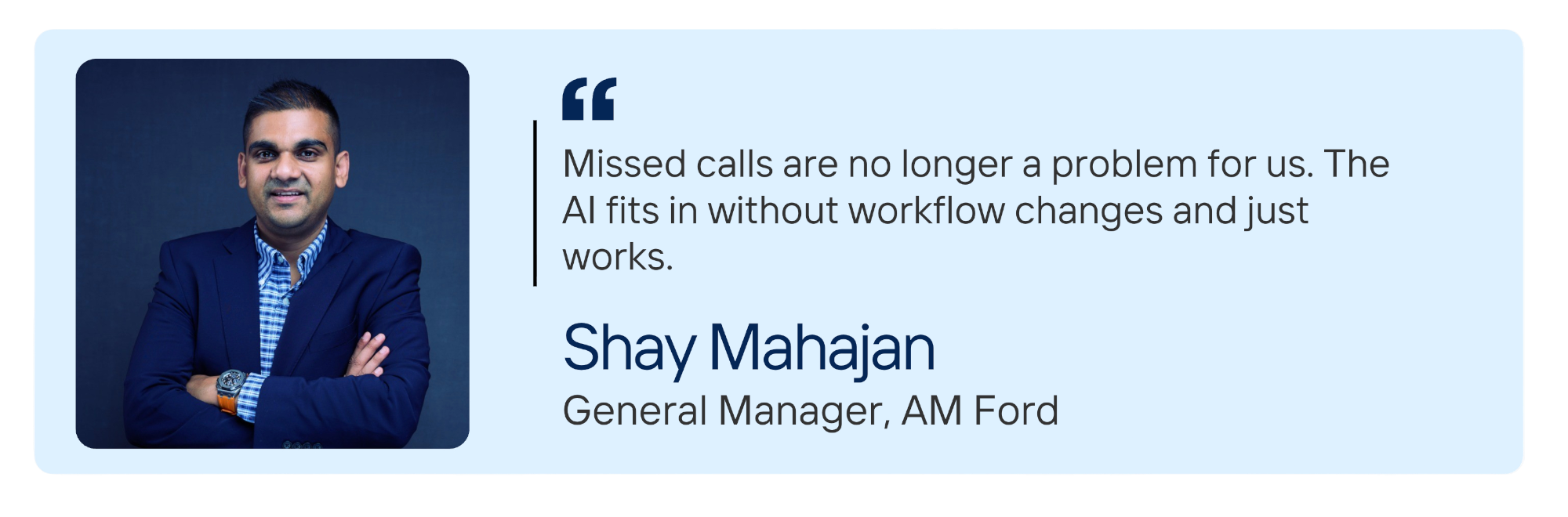 Shay Mahajan, General Manager at AM Ford: Missed calls are no longer a problem for us. The AI fits in without workflow changes and just works. 