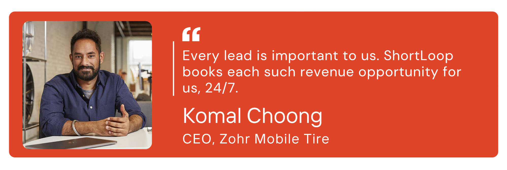 Komal Choong, CEO. Zohr Mobile Tire: Every lead is important to us. ShortLoop books each such revenue opportunity for us, 24/7. 